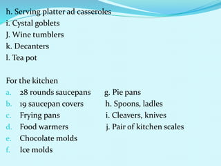 h. Serving platter ad casseroles
i. Cystal goblets
J. Wine tumblers
k. Decanters
l. Tea pot
For the kitchen
a. 28 rounds saucepans g. Pie pans
b. 19 saucepan covers h. Spoons, ladles
c. Frying pans i. Cleavers, knives
d. Food warmers j. Pair of kitchen scales
e. Chocolate molds
f. Ice molds
 