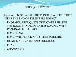 *PRES. JOHN TYLER*
1845 = WHEN GALA BALL HELD IN THE WHITE HOUSE,
NEAR THE END OF TYLER’S PRESIDENCY.
A. ENORMOUS BOUQUETS OF FLOWERS FILLING
THE ROOMS AND SIDE TABLES LOADED WITH
IMAGINABLE DELICACY.
B. ROAST HAM
C. ROAST WILD DUCK AND OTHER POULTRY.
D. HOME MADE CAKES AND PUDDINGS
E. PUNCH
F. CHAMPAGNE
 