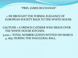 *PRES. JAMES BUCHANAN*
= HE BROUGHT THE FORMAL ELEGANCE OF
EUROPEAN SOCIETY BACK TO THE WHITE HOUSE.
GAUTUER = A FRENCH CATERER WHO REIGN OVER
THE WHITE HOUSE KITCHEN.
5,000 = TOTAL NUMBER GUESTS INVITED ON MARCH
4, 1857 DURING THE INAUGURAL BALL.
 
