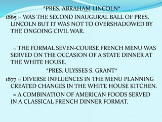 *PRES. ABRAHAM LINCOLN*
1865 = WAS THE SECOND INAUGURAL BALL OF PRES.
LINCOLN BUT IT WAS NOT TO OVERSHADOWED BY
THE ONGOING CIVIL WAR.
= THE FORMAL SEVEN-COURSE FRENCH MENU WAS
SERVED ON THE OCCASION OF A STATE DINNER AT
THE WHITE HOUSE.
*PRES. ULYSSES S. GRANT*
1877 = DIVERSE INFLUENCES IN THE MENU PLANNING
CREATED CHANGES IN THE WHITE HOUSE KITCHEN.
= A COMBINATION OF AMERICAN FOODS SERVED
IN A CLASSICAL FRENCH DINNER FORMAT.
 