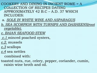 COOKERY AND DINING IN INCIENT ROME = A
COLLECTION OF RECIPES DATING
APPROXIMATELY 42 B.C – A.D. 37 WHICH
INCLUDES:
a. SOLE IN WHITE WINE AND ASPARAGUS
b. SEA SCORPION WITH TURNIPS AND DASHEENS(root
vegetable).
c. BAIAN SEAFOOD STEW
c.1 minced poached oysters,
c.2. mussels
c.3 scallops
c.4 sea nettles
combined with:
toasted nuts, rue, celery, pepper, coriander, cumin,
raisin wine broth and oil.
 
