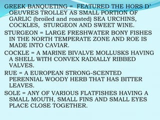 GREEK BANQUETING = FEATURED THE HORS D’
OEUVRES TROLLEY AS SMALL PORTION OF
GARLIC (broiled and roasted) SEA URCHINS,
COCKLES, STURGEON AND SWEET WINE.
STURGEON = LARGE FRESHWATER BONY FISHES
IN THE NORTH TEMPERATE ZONE AND ROE IS
MADE INTO CAVIAR.
COCKLE = A MARINE BIVALVE MOLLUSKS HAVING
A SHELL WITH CONVEX RADIALLY RIBBED
VALVES.
RUE = A EUROPEAN STRONG-SCENTED
PERENNIAL WOODY HERB THAT HAS BITTER
LEAVES.
SOLE = ANY OF VARIOUS FLATFISHES HAVING A
SMALL MOUTH, SMALL FINS AND SMALL EYES
PLACE CLOSE TOGETHER.
 