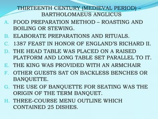 THIRTEENTH CENTURY (MEDIEVAL PERIOD) –
BARTHOLOMAEUS ANGLICUS
A. FOOD PREPARATION METHOD – ROASTING AND
BOILING OR STEWING.
B. ELABORATE PREPARATIONS AND RITUALS.
C. 1387 FEAST IN HONOR OF ENGLAND’S RICHARD II.
D. THE HEAD TABLE WAS PLACED ON A RAISED
PLATFORM AND LONG TABLE SET PARALLEL TO IT.
E. THE KING WAS PROVIDED WITH AN ARMCHAIR
F. OTHER GUESTS SAT ON BACKLESS BENCHES OR
BANQUETTE.
G. THE USE OF BANQUETTE FOR SEATING WAS THE
ORIGIN OF THE TERM BANQUET.
H. THREE-COURSE MENU OUTLINE WHICH
CONTAINED 25 DISHES.
 