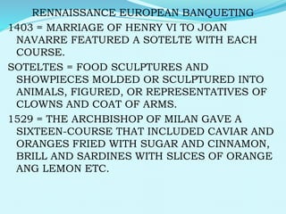 RENNAISSANCE EUROPEAN BANQUETING
1403 = MARRIAGE OF HENRY VI TO JOAN
NAVARRE FEATURED A SOTELTE WITH EACH
COURSE.
SOTELTES = FOOD SCULPTURES AND
SHOWPIECES MOLDED OR SCULPTURED INTO
ANIMALS, FIGURED, OR REPRESENTATIVES OF
CLOWNS AND COAT OF ARMS.
1529 = THE ARCHBISHOP OF MILAN GAVE A
SIXTEEN-COURSE THAT INCLUDED CAVIAR AND
ORANGES FRIED WITH SUGAR AND CINNAMON,
BRILL AND SARDINES WITH SLICES OF ORANGE
ANG LEMON ETC.
 