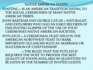 NATIVE AMERICAN FEASTS
FEASTING = IS AN AMERICAN TRADITION DATING TO
THE SOCIAL CEREMONIES OF MANY NATIVE
AMERCAN TRIBES.
JOHN BARTRAM AND GEORGE CATLIN = NATURALIST
AND EXPLORERS WHO HAD AN EARLY RECORDS OF
FASCINATING GLIMPSE OF THE USE OF FOOD
CEREMONIES NATIVE AMERICAN SOCIETIES.
POTLATCH = A CEREMONIAL FEAST HELD IN THE
AMERICAN NORTHWEST FEAST TO MARK
IMPORTANT OCCASIONS SUCH AS: MARRIAGE OR
SUCCESSION OF CHIEFTAINSHIP.
= THE RULES THAT THE POTLATCH
REQUIRED THE HOST TO PROVIDE THE BEST
QUALITY OF FOODS AVAILABLE IN QUANTITIES TO
BE EATEN BY THE NUMBER OF INVITED GUESTS.
 