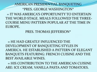 AMERICAN PRESIDENTIAL BANQUETING
*PRES. GEORGE WASHINGTON*
= IT WAS AMERICA’S OPPORTUNITY TO ENTERTAIN
THE WORLD STAGE. MEALS FOLLOWED THE THREE-
COURSE MENU PATTERN POPULAR AT THE TIME IN
EUROPE.
PRES. THOMAS JEFFERSON*
= HE HAD GREATLY INFLUENCED THE
DEVELOPMENT OF BANQUETING STYLES IN
AMERICA. HE ESTABLISHED A PATTERN OF ELEGANT
BANQUETS FEATURING: FRENCH CUISINE AND THE
BEST AVAILABLE WINES.
= HIS CONTRIBUTION TO THE AMERICAN CUISINE
ARE: ICE CREAM, VANILLA PASTA AND TOMATOES.
 