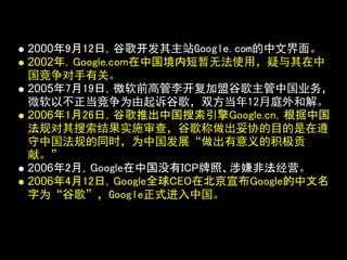 2000年9月12日，谷歌开发其主站Google.com的中文界面。
2002年，Google.com在中国境内短暂无法使用，疑与其在中
国竞争对手有关。
2005年7月19日，微软前高管李开复加盟谷歌主管中国业务，
微软以不正当竞争为由起诉谷歌，双方当年12月庭外和解。
2006年1月26日，谷歌推出中国搜索引擎Google.cn，根据中国
法规对其搜索结果实施审查，谷歌称做出妥协的目的是在遵
守中国法规的同时，为中国发展“做出有意义的积极贡
献。”
2006年2月，Google在中国没有ICP牌照、涉嫌非法经营。
2006年4月12日，Google全球CEO在北京宣布Google的中文名
字为“谷歌”，Google正式进入中国。
 