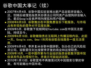 谷歌中国大事记（续）
2007年4月4日，谷歌中国实验室推出新产品谷歌拼音输入
法，但随后被搜狐指责其抄袭该公司同类产品搜狗拼音输入
法，最后Google发表声明向搜狐和用户致歉。
2008年8月5日，谷歌推出在中国免费音乐下载服务，与市场
占有率领先的竞争对手百度抗衡。
2009年5月，谷歌旗下视频网站Youtube.com在中国无法登
陆，持续至今。
2009年6月18日，谷歌被指责在互联网上传播淫秽内容，此前
一天，Google.com，Gmail和其他谷歌在线服务一度无法使
用。
2009年9月4日，李开复从谷歌中国辞职，创办自己的风险投
资公司，谷歌委任刘允接管李开复的商业和运营职责。
2009年10月，一些中国作家与行业组织指责谷歌数字图书馆
收录其作品为侵权行为，并表示可能起诉谷歌。
2010年1月13日，谷歌宣布不再接受对其中国搜索引擎的审
查，有可能撤出中国市场。
 