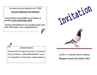 A.S.B.L L’Union de Thy-le-Château 
Banquet annuel–04 octobre 2014 
La remise des prix débutera vers 17H30 
Présence obligatoire des amateurs 
. 
Toute absence sera justifiée au président, si 
possible, pour le 04 octobre 2014. 
Aucune réclamation ne sera acceptée après cette 
date. Merci pour votre compréhension ! 
RESERVATIONS 
Paiement sur le Compte de a.s.b.l de « L’Union de 
Thy-Le-Château » : BE83-068-2491918-15 avant 
le 27 septembre 14. (Noms-Nbre Adultes-Enfants) 
