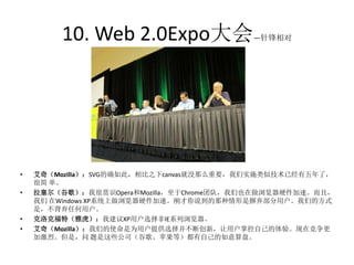 10. Web 2.0Expo大会                —针锋相对




•   艾奇（Mozilla）：SVG的确如此，相比之下canvas就没那么重要，我们实施类似技术已经有五年了，
    很简 单。
•   拉塞尔（谷歌）：我很赏识Opera和Mozilla，至于Chrome团队，我们也在做浏览器硬件加速。而且，
    我们 在Windows XP系统上做浏览器硬件加速。刚才你说到的那种情形是摒弃部分用户。我们的方式
    是，不背弃任何用户。
•   克洛克福特（雅虎）：我建议XP用户选择非IE系列浏览器。
•   艾奇（Mozilla）：我们的使命是为用户提供选择并不断创新，让用户掌控自己的体验。现在竞争更
    加激烈。但是，问 题是这些公司（谷歌、苹果等）都有自己的如意算盘。
 