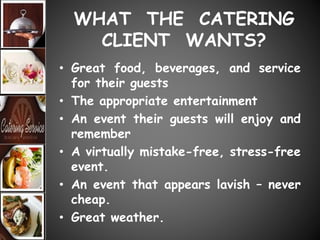 WHAT THE CATERING
CLIENT WANTS?
• Great food, beverages, and service
for their guests
• The appropriate entertainment
• An event their guests will enjoy and
remember
• A virtually mistake-free, stress-free
event.
• An event that appears lavish – never
cheap.
• Great weather.
 