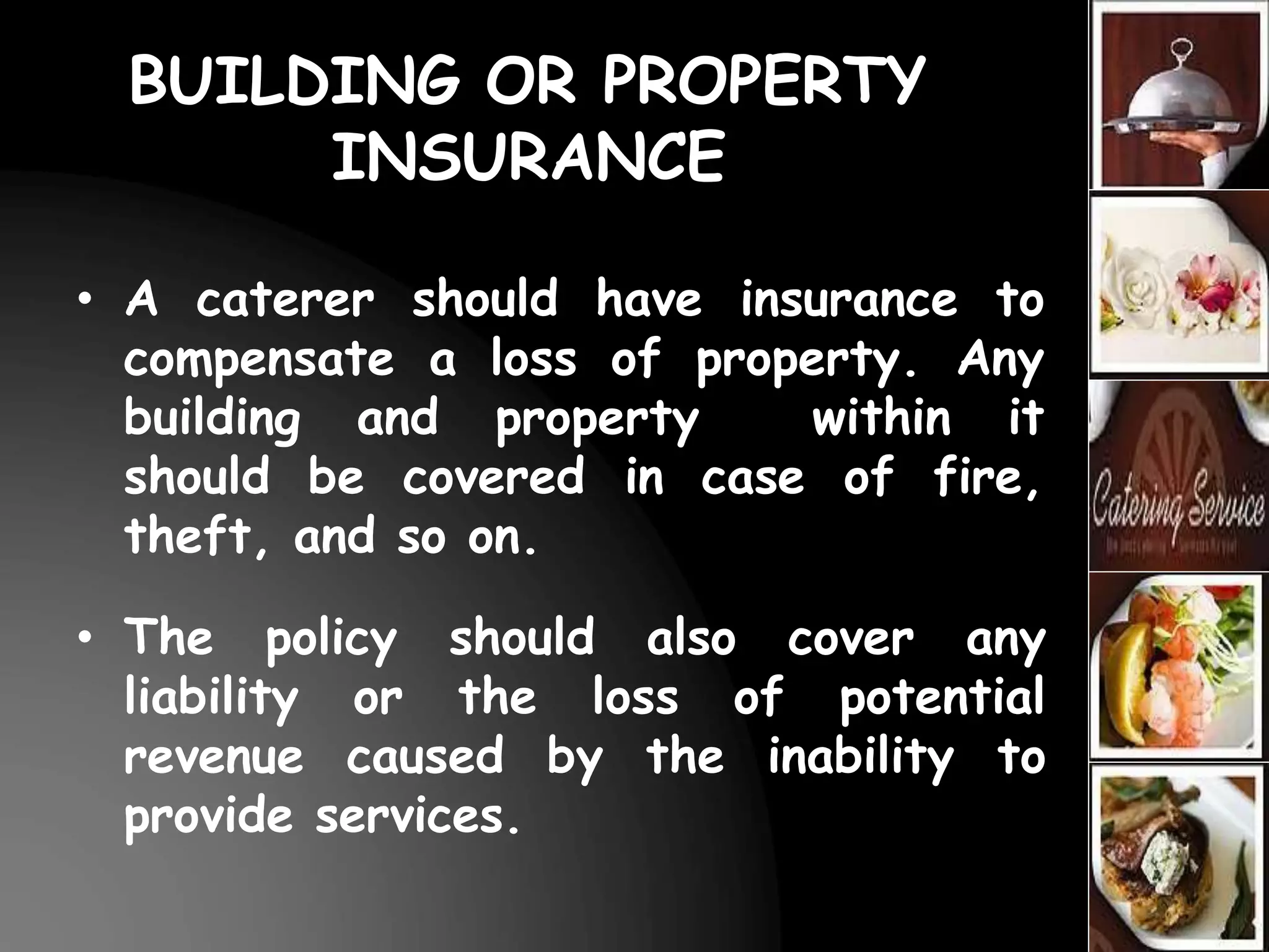 BUILDING OR PROPERTY
INSURANCE
• A caterer should have insurance to
compensate a loss of property. Any
building and property within it
should be covered in case of fire,
theft, and so on.
• The policy should also cover any
liability or the loss of potential
revenue caused by the inability to
provide services.
 