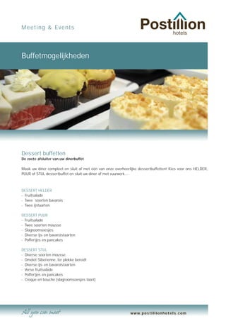 Meeting & Events




Buffetmogelijkheden




Dessert buffetten
De zoete afsluiter van uw dinerbuffet

Maak uw diner compleet en sluit af met één van onze overheerlijke dessertbuffetten! Kies voor ons HELDER,
PUUR of STIJL dessertbuffet en sluit uw diner af met vuurwerk…



DESSERT HELDER
- Fruitsalade
- Twee soorten bavarois
- Twee ijstaarten

DESSERT PUUR
- Fruitsalade
- Twee soorten mousse
- Slagroomsoesjes
- Diverse ijs- en bavaroistaarten
- Poffertjes en pancakes

DESSERT STIJL
- Diverse soorten mousse
- Omelet Siberienne, ter plekke bereid!
- Diverse ijs- en bavaroistaarten
- Verse fruitsalade
- Poffertjes en pancakes
- Croque en bouche (slagroomsoesjes taart)




                                                             www.postillionhotels.com
 