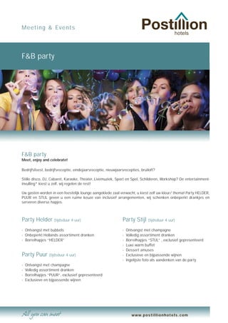 Meeting & Events




F&B party




F&B party
Meet, enjoy and celebrate!

Bedrijfsfeest, bedrijfsreceptie, eindejaarsreceptie, nieuwjaarsrecepties, bruiloft?

Stille disco, DJ, Cabaret, Karaoke, Theater, Livemuziek, Sport en Spel, Schilderen, Workshop? De entertainment-
invulling* kiest u zelf, wij regelen de rest!

Uw gasten worden in een feestelijk lounge aangeklede zaal verwacht, u kiest zelf uw kleur/ thema! Party HELDER,
PUUR en STIJL geven u een ruime keuze van inclusief arrangementen, wij schenken onbeperkt drankjes en
serveren diverse hapjes.



Party Helder        (tijdsduur 4 uur)                         Party Stijl      (tijdsduur 4 uur)

- Ontvangst met bubbels                                       -   Ontvangst met champagne
- Onbeperkt Hollands assortiment dranken                      -   Volledig assortiment dranken
- Borrelhapjes “HELDER”                                       -   Borrelhapjes “STIJL” , exclusief gepresenteerd
                                                              -   Luxe warm buffet
                                                              -   Dessert amuses
Party Puur (tijdsduur 4 uur)                                  -   Exclusieve en bijpassende wijnen
                                                              -   Ingelijste foto als aandenken van de party
-   Ontvangst met champagne
-   Volledig assortiment dranken
-   Borrelhapjes “PUUR”, exclusief gepresenteerd
-   Exclusieve en bijpassende wijnen




                                                                     www.postillionhotels.com
 