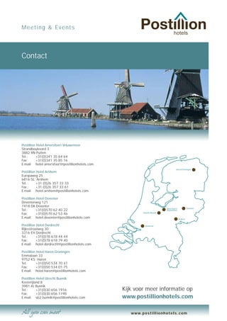 Meeting & Events




Contact




Postillion Hotel Amersfoort Veluwemeer
Strandboulevard 3
3882 RN Putten
Tel.:      +31(0)341 35 64 64
Fax:       +31(0)341 35 85 16
E-mail: hotel.amersfoort@postillionhotels.com
                                                                                  Haren/Groningen
Postillion Hotel Arnhem
Europaweg 25
6816 SL Arnhem
Tel. :     +31 (0)26 357 33 33
Fax :      +31 (0)26 357 33 61
E-mail: hotel.arnhem@postillionhotels.com

Postillion Hotel Deventer
Deventerweg 121
7418 DA Deventer
                                                                         Amersfoort/            Deventer
Tel.:      +31(0)570 62 40 22                                            Veluwemeer
                                                        Utrecht/Bunnik
Fax:       +31(0)570 62 53 46
E-mail: hotel.deventer@postillionhotels.com                                            Arnhem


Postillion Hotel Dordrecht                               Dordrecht
Rijksstraatweg 30
3316 EH Dordrecht
Tel.:      +31(0)78 618 44 44
Fax:       +31(0)78 618 79 40
E-mail: hotel.dordrecht@postillionhotels.com

Postillion Hotel Haren Groningen
Emmalaan 33
9752 KS Haren
Tel.       +31(0)50 534 70 41
Fax:       +31(0)50 534 01 75
E-mail: hotel.haren@postillionhotels.com

Postillion Hotel Utrecht Bunnik
Kosterijland 8
3981 AJ Bunnik
Tel.:      +31(0)30 656 1916                    Kijk voor meer informatie op
Fax:       +31(0)30 656 1198
E-mail: sb2.bunnik@postillionhotels.com         www.postillionhotels.com

                                                   www.postillionhotels.com
 
