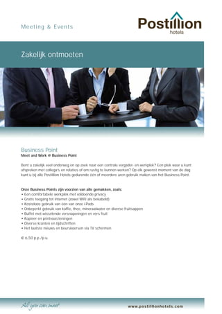 Meeting & Events




Zakelijk ontmoeten




Business Point
Meet and Work @ Business Point

Bent u zakelijk veel onderweg en op zoek naar een centrale vergader- en werkplek? Een plek waar u kunt
afspreken met collega’s en relaties of om rustig te kunnen werken? Op elk gewenst moment van de dag
kunt u bij alle Postillion Hotels gedurende één of meerdere uren gebruik maken van het Business Point.


Onze Business Points zijn voorzien van alle gemakken, zoals:
• Een comfortabele werkplek met voldoende privacy
• Gratis toegang tot internet (zowel WIFI als bekabeld)
• Kosteloos gebruik van één van onze i-Pads
• Onbeperkt gebruik van koffie, thee, mineraalwater en diverse fruitsappen
• Buffet met wisselende versnaperingen en vers fruit
• Kopieer en printvoorzieningen
• Diverse kranten en tijdschriften
• Het laatste nieuws en beurskoersen via TV schermen

€ 6,50 p.p./p.u.




                                                                 www.postillionhotels.com
 