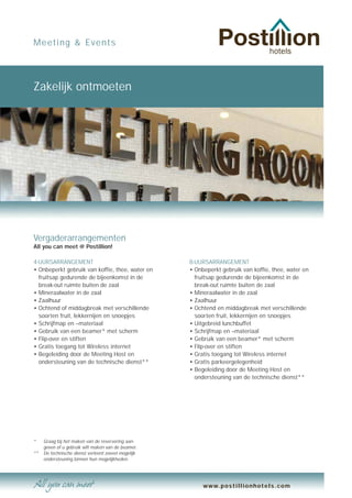 Meeting & Events




Zakelijk ontmoeten




Vergaderarrangementen
All you can meet @ Postillion!

4-UURSARRANGEMENT                                    8-UURSARRANGEMENT
• Onbeperkt gebruik van koffie, thee, water en       • Onbeperkt gebruik van koffie, thee, water en
  fruitsap gedurende de bijeenkomst in de              fruitsap gedurende de bijeenkomst in de
  break-out ruimte buiten de zaal                      break-out ruimte buiten de zaal
• Mineraalwater in de zaal                           • Mineraalwater in de zaal
• Zaalhuur                                           • Zaalhuur
• Ochtend of middagbreak met verschillende           • Ochtend en middagbreak met verschillende
  soorten fruit, lekkernijen en snoepjes               soorten fruit, lekkernijen en snoepjes
• Schrijfmap en –materiaal                           • Uitgebreid lunchbuffet
• Gebruik van een beamer* met scherm                 • Schrijfmap en –materiaal
• Flip-over en stiften                               • Gebruik van een beamer* met scherm
• Gratis toegang tot Wireless internet               • Flip-over en stiften
• Begeleiding door de Meeting Host en                • Gratis toegang tot Wireless internet
  ondersteuning van de technische dienst**           • Gratis parkeergelegenheid
                                                     • Begeleiding door de Meeting Host en
                                                       ondersteuning van de technische dienst**




*    Graag bij het maken van de reservering aan-
     geven of u gebruik wilt maken van de beamer.
**   De technische dienst verleent zoveel mogelijk
     ondersteuning binnen hun mogelijkheden.




                                                          www.postillionhotels.com
 