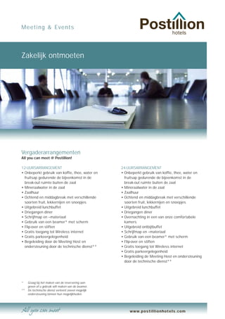 Meeting & Events




Zakelijk ontmoeten




Vergaderarrangementen
All you can meet @ Postillion!

12-UURSARRANGEMENT                                   24-UURSARRANGEMENT
• Onbeperkt gebruik van koffie, thee, water en       • Onbeperkt gebruik van koffie, thee, water en
  fruitsap gedurende de bijeenkomst in de              fruitsap gedurende de bijeenkomst in de
  break-out ruimte buiten de zaal                      break-out ruimte buiten de zaal
• Mineraalwater in de zaal                           • Mineraalwater in de zaal
• Zaalhuur                                           • Zaalhuur
• Ochtend en middagbreak met verschillende           • Ochtend en middagbreak met verschillende
  soorten fruit, lekkernijen en snoepjes               soorten fruit, lekkernijen en snoepjes
• Uitgebreid lunchbuffet                             • Uitgebreid lunchbuffet
• Driegangen diner                                   • Driegangen diner
• Schrijfmap en –materiaal                           • Overnachting in een van onze comfortabele
• Gebruik van een beamer* met scherm                   kamers
• Flip-over en stiften                               • Uitgebreid ontbijtbuffet
• Gratis toegang tot Wireless internet               • Schrijfmap en –materiaal
• Gratis parkeergelegenheid                          • Gebruik van een beamer* met scherm
• Begeleiding door de Meeting Host en                • Flip-over en stiften
  ondersteuning door de technische dienst**          • Gratis toegang tot Wireless internet
                                                     • Gratis parkeergelegenheid
                                                     • Begeleiding de Meeting Host en ondersteuning
                                                       door de technische dienst**




*    Graag bij het maken van de reservering aan-
     geven of u gebruik wilt maken van de beamer.
**   De technische dienst verleent zoveel mogelijk
     ondersteuning binnen hun mogelijkheden.




                                                          www.postillionhotels.com
 