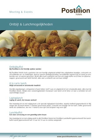 Meeting & Events




Ontbijt & Lunchmogelijkheden




Ontbijtbuffet
Bij Postillion is het héérlijk wakker worden

Bij Postillion Hotels kunt u genieten van een heerlijk uitgebreid ontbijt! Vers afgebakken broodjes, croissants en
verschillende oer- en stokbroden, diverse soorten (biologisch) beleg, verschillende soorten fruit en zuivel en vers
bereide eier- en warme gerechten. Bij dit alles kunt u genieten van een vers kopje koffie en/of thee en (di)verse
sappen, geserveerd aan tafel! Kortom, alles wat u verwacht van een luxe ontbijt!


A la carte lunch
Altijd verrassend en uitstekende kwaliteit

Heerlijk ongedwongen, ontspannen of juist lekker snel? Luxe en uitgebreid of een smaakvolle plate, alles kan bij
Postillion Hotels. Bekijk onze seizoensgebonden menukaart voor lunch en/of diner en laat u verleiden tot een
voortreffelijke keuze!


Laptoplunch
Laptop & Lunch, het nieuwe werken!

Van maandag tot en met vrijdag kunt u de speciale laptoplunch bestellen, waarbij snelheid gegarandeerd is! Wij
zorgen dat uw lunch binnen 7 minuten geserveerd wordt. U bestelt een broodje van de kaart, welke geserveerd
wordt als sandwiches, die met 1 hand te eten zijn! Dat bespaart nog eens tijd!


Lunchbuffet
Een ware verrassing en een geweldig ruime keuze

Van maandag tot en met vrijdag wordt in alle Postillion Hotels het Postillion Lunchbuffet gepresenteerd! Ons lunch-
buffet wordt gepresenteerd van 12 uur tot 14 uur en continu aangevuld.




                                                                   www.postillionhotels.com
 