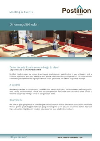 Meeting & Events




Dinermogelijkheden




Dé vertrouwde locatie om een hapje te eten!
Altijd verrassend en uitstekende kwaliteit

Postillion Hotels is sinds jaar en dag de vertrouwde locatie om een hapje te eten. In onze restaurants vindt u
moderne, eigentijdse gerechten waarbij we veel gebruik maken van biologische producten. De combinatie van
traditionele gastvrijheid en een eigentijdse keuken staan garant voor een lekkere en gezellige maaltijd!


A la carte
Heerlijk ongedwongen en ontspannen of juist lekker snel, luxe en uitgebreid of een smaakvol en snel hoofdgerecht,
alles kan bij Postillion Hotels. Bekijk onze seizoensgebonden menukaart voor lunch en/of diner en laat u
verleiden tot een voortreffelijke keuze en een geweldige avond.


Keuzemenu
Ook voor de grote groepen kan de keukenbrigade van Postillion uw wensen omzetten in een culinaire verrassing!
Voor de grotere gezelschappen stellen wij graag in overleg met u een passend keuzemenu samen. Voor een
impressie van de mogelijkheden verwijzen wij u graag naar onze uitgebreide menukaart.




                                                                  www.postillionhotels.com
 