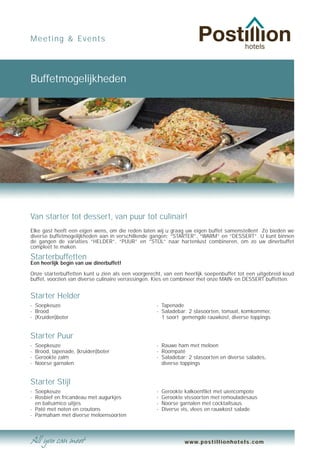 Meeting & Events




Buffetmogelijkheden




Van starter tot dessert, van puur tot culinair!
Elke gast heeft een eigen wens, om die reden laten wij u graag uw eigen buffet samenstellen! Zo bieden we
diverse buffetmogelijkheden aan in verschillende gangen; “STARTER”, “WARM” en “DESSERT”. U kunt binnen
de gangen de variaties “HELDER”, “PUUR” en “STIJL” naar hartenlust combineren, om zo uw dinerbuffet
compleet te maken.

Starterbuffetten
Een heerlijk begin van uw dinerbuffet!

Onze starterbuffetten kunt u zien als een voorgerecht, van een heerlijk soepenbuffet tot een uitgebreid koud
buffet, voorzien van diverse culinaire verrassingen. Kies en combineer met onze MAIN- en DESSERT buffetten.


Starter Helder
- Soepkeuze                                        - Tapenade
- Brood                                            - Saladebar: 2 slasoorten, tomaat, komkommer,
- (Kruiden)boter                                     1 soort gemengde rauwkost, diverse toppings


Starter Puur
-   Soepkeuze                                      - Rauwe ham met meloen
-   Brood, tapenade, (kruiden)boter                - Roompaté
-   Gerookte zalm                                  - Saladebar: 2 slasoorten en diverse salades,
-   Noorse garnalen                                  diverse toppings


Starter Stijl
- Soepkeuze                                        -   Gerookte kalkoenfilet met uiencompote
- Rosbief en fricandeau met augurkjes              -   Gerookte vissoorten met remouladesaus
  en balsamico uitjes                              -   Noorse garnalen met cocktailsaus
- Paté met noten en croutons                       -   Diverse vis, vlees en rauwkost salade
- Parmaham met diverse meloensoorten



                                                               www.postillionhotels.com
 