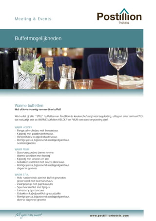 Meeting & Events




Buffetmogelijkheden




Warme buffetten
Het ultieme vervolg van uw dinerbuffet!

Wist u dat bij alle “ STIJL” buffetten van Postillion de keukenchef zorgt voor begeleiding, uitleg en entertainment? En
dat natuurlijk ook de WARME buffetten HELDER en PUUR een ware tongstreling zijn?

WARM HELDER
- Panga-zalmrolletjes met limoensaus
- Kippedij met paddestoelensaus
- Varkenshaas in appelcalvadossaus
- Romige pasta, bijpassend aardappelgarnituur,
  seizoensgroente

WARM PUUR
- Ossehaaspuntjes bonne femme
- Warme beenham met honing
- Kippedij met ananas en prei
- Gebakken zalmfilet met beurre-blancsaus
- Romige pasta, bijpassend aardappelgarnituur,
  dagverse groente

WARM STIJL
- Hele runderlende aan het buffet gesneden,
  geserveerd met bearnaisesaus
- Zwartpootkip met paprikacoulis
- Speenvarkenfilet met tijmjus
- Lamscurry op couscous
- Gebakken kabeljauwfilet op ratatouille
- Romige pasta, bijpassend aardappelgarnituur,
  diverse dagverse groente




                                                                     www.postillionhotels.com
 
