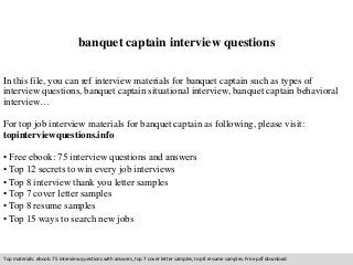 banquet captain interview questions 
In this file, you can ref interview materials for banquet captain such as types of 
interview questions, banquet captain situational interview, banquet captain behavioral 
interview… 
For top job interview materials for banquet captain as following, please visit: 
topinterviewquestions.info 
• Free ebook: 75 interview questions and answers 
• Top 12 secrets to win every job interviews 
• Top 8 interview thank you letter samples 
• Top 7 cover letter samples 
• Top 8 resume samples 
• Top 15 ways to search new jobs 
Top materials: ebook: 75 interview questions with answers, top 7 cover letter samples, top 8 resume samples. Free pdf download 
 