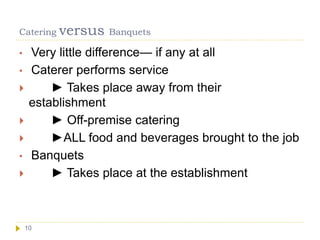 Catering versus Banquets
10
• Very little difference— if any at all
• Caterer performs service
 ► Takes place away from their
establishment
 ► Off-premise catering
 ►ALL food and beverages brought to the job
• Banquets
 ► Takes place at the establishment
 