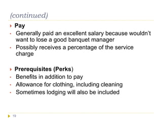 (continued)
19
 Pay
• Generally paid an excellent salary because wouldn’t
want to lose a good banquet manager
• Possibly receives a percentage of the service
charge
 Prerequisites (Perks)
• Benefits in addition to pay
• Allowance for clothing, including cleaning
• Sometimes lodging will also be included
 