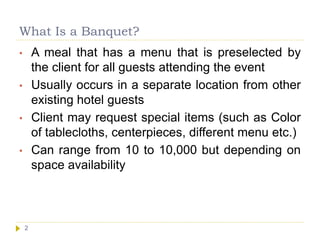 What Is a Banquet?
2
• A meal that has a menu that is preselected by
the client for all guests attending the event
• Usually occurs in a separate location from other
existing hotel guests
• Client may request special items (such as Color
of tablecloths, centerpieces, different menu etc.)
• Can range from 10 to 10,000 but depending on
space availability
 