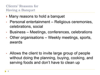 Clients’ Reasons for
Having a Banquet
4
 Many reasons to hold a banquet
• Personal entertainment – Religious ceremonies,
celebrations, social
• Business – Meetings, conferences, celebrations
• Other organisations – Weekly meetings, sports,
awards
• Allows the client to invite large group of people
without doing the planning, buying, cooking, and
serving foods and don’t have to clean up
 