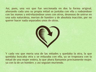 Así, pues, una vez que fue seccionada en dos la forma original,
añorando cada uno su propia mitad se juntaba con ella y rodeándose
con las manos y entrelazándose unos con otros, deseosos de unirse en
una sola naturaleza, morían de hambre y de absoluta inacción, por no
querer hacer nada separados unos de otros.




Y cada vez que moría una de las mitades y quedaba la otra, la que
quedaba buscaba otra y se enlazaba con ella, ya se tropezara con la
mitad de una mujer entera, lo que ahora llamamos precisamente mujer,
ya con la de un hombre, y así seguían muriendo.
 