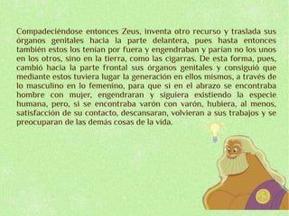 Compadeciéndose entonces Zeus, inventa otro recurso y traslada sus
órganos genitales hacia la parte delantera, pues hasta entonces
también estos los tenían por fuera y engendraban y parían no los unos
en los otros, sino en la tierra, como las cigarras. De esta forma, pues,
cambió hacia la parte frontal sus órganos genitales y consiguió que
mediante estos tuviera lugar la generación en ellos mismos, a través de
lo masculino en lo femenino, para que si en el abrazo se encontraba
hombre con mujer, engendraran y siguiera existiendo la especie
humana, pero, si se encontraba varón con varón, hubiera, al menos,
satisfacción de su contacto, descansaran, volvieran a sus trabajos y se
preocuparan de las demás cosas de la vida.
 