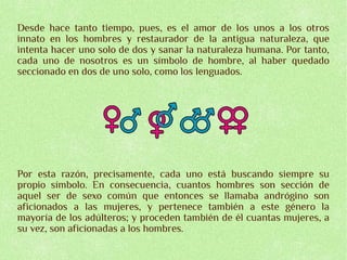 Desde hace tanto tiempo, pues, es el amor de los unos a los otros
innato en los hombres y restaurador de la antigua naturaleza, que
intenta hacer uno solo de dos y sanar la naturaleza humana. Por tanto,
cada uno de nosotros es un símbolo de hombre, al haber quedado
seccionado en dos de uno solo, como los lenguados.




Por esta razón, precisamente, cada uno está buscando siempre su
propio símbolo. En consecuencia, cuantos hombres son sección de
aquel ser de sexo común que entonces se llamaba andrógino son
aficionados a las mujeres, y pertenece también a este género la
mayoría de los adúlteros; y proceden también de él cuantas mujeres, a
su vez, son aficionadas a los hombres.
 