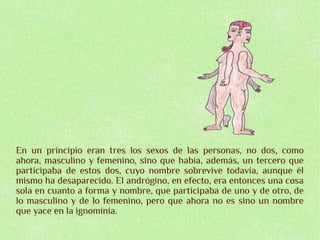 En un principio eran tres los sexos de las personas, no dos, como
ahora, masculino y femenino, sino que había, además, un tercero que
participaba de estos dos, cuyo nombre sobrevive todavía, aunque él
mismo ha desaparecido. El andrógino, en efecto, era entonces una cosa
sola en cuanto a forma y nombre, que participaba de uno y de otro, de
lo masculino y de lo femenino, pero que ahora no es sino un nombre
que yace en la ignominia.
 