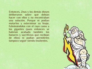Entonces, Zeus y los demás dioses
deliberaron sobre qué debían
hacer con ellos y no encontraban
una solución. Porque ni podían
matarlos y exterminar su linaje,
fulminándolos con el rayo como a
los gigantes (pues entonces se
habrían acabado también los
honores y sacrificios que recibían
de ellos) ni podían permitirles
tampoco seguir siendo insolentes.
 