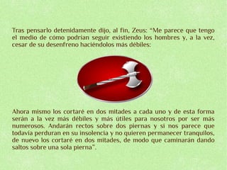 Tras pensarlo detenidamente dijo, al fin, Zeus: “Me parece que tengo
el medio de cómo podrían seguir existiendo los hombres y, a la vez,
cesar de su desenfreno haciéndolos más débiles:




Ahora mismo los cortaré en dos mitades a cada uno y de esta forma
serán a la vez más débiles y más útiles para nosotros por ser más
numerosos. Andarán rectos sobre dos piernas y si nos parece que
todavía perduran en su insolencia y no quieren permanecer tranquilos,
de nuevo los cortaré en dos mitades, de modo que caminarán dando
saltos sobre una sola pierna”.
 