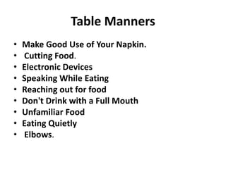 Table Manners
• Make Good Use of Your Napkin.
• Cutting Food.
• Electronic Devices
• Speaking While Eating
• Reaching out for food
• Don't Drink with a Full Mouth
• Unfamiliar Food
• Eating Quietly
• Elbows.