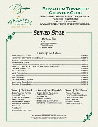 Bensalem Township
                                                          Country Club
                                                     2000 Brown Avenue • Bensalem, PA 19020
                                                              Phone: (215) 639-5556
                                                               Fax: (215) 639-7389
                                                     www.BensalemTownshipCountryClub.com



                                         SERVED STYLE
                                                        Choice of One
                                                   • Soup
                                                      (available upon request)
                                                   • Tossed Salad
                                                   • Caesar Salad


                                                Choice of Two Entreés
• Beef Sirloin in Aujus.......................................................................................................$20.95
• Homemade Stuffed Chicken Breast ............................................................................$20.95
• Chicken Marsala..............................................................................................................$21.95
• Rigatoni ala Pesto
  (Blackened chicken, mushrooms, Red Peppers in a pesto Cream Sauce) ......................................$21.95
• Broiled Tilapia w/ a Lemon Butter White Wine Sauce ............................................$21.95
• Chicken Parmigiana.........................................................................................................$22.95
• Roast Prime Rib ................................................................................................................$23.95
• Veal Parmigiana ...............................................................................................................$23.95
• Porterhouse.....................................................................................................................$23.95
• Filet Mignon .....................................................................................................................$24.95
• Crab Stuffed Flounder .................................................................................................$24.95
• Lump Meat Crab Cakes ...................................................................................................$24.95
• Chicken Cordon Bleu .....................................................................................................$24.95


Choice of One Starch                          Choice of One Vegetable                           Choice of One Dessert
• Oven Roasted Potato                       • Green Beans Almondine                             • Fresh Fruit Cup
• Mashed Potato                             • Traditional Mixed                                 • New York Cheese Cake
• Potatoes Au Gratin                          Vegetables                                        • Chocolate Mousse
• Baked Potato                              • Peas & Carrots                                    • Pie A La Mode
• Twice Baked Potato                        • Broccoli & Cauliflower                            • Ice Cream with
• Mushroom Rissotto                         • Seasonal Mixed Vegetables                           Chocolate Sauce
• Coucous
• Rice Pilaf
• Garlic & Butter Pasta

                                                   35 Person Minimum
                                      All Prices Subject to 6% Tax and 10% Gratuity
                                     Bar Packages Available at an Additional Charge
                                        Prices and Options are Subject to Change
 