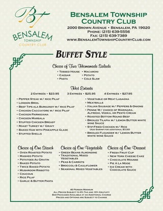 Bensalem Township
                                       Country Club
                                  2000 Brown Avenue • Bensalem, PA 19020
                                           Phone: (215) 639-5556
                                            Fax: (215) 639-7389
                                  www.BensalemTownshipCountryClub.com



                          BUFFET STYLE
                       Choice of Two Homemade Salads
                          • Tossed House • Macaroni
                          • Caesar       • Potato
                          • Pasta        • Cole Slaw


                                     Hot Entreés
         2 Entreés • $23.95       3 Entreés • $25.95           4 Entreés • $27.95
• Pepper Steak w/ rice Pilaf                    • Vegetable or Meat Lasagna
• London Broil                                  • Meatballs
• Beef Tips ala Burgundy w/ rice Pilaf          • Italian Sausage w/ Peppers & Onions
• Chicken Cacciatore w/ rice Pilaf              • Penne W/ choice of Marinara,
                                                  Alfredo, Vodka, or Pesto Cream
• Chicken Parmigiana
                                                • Roasted Bottom Round Beef
• Chicken Marsala
                                                • Broiled Tilapia w/ Lemon Butter white
• Stuffed Chicken Breast                          wine Sauce
• Roast Turkey w/ Gravy                         • Stif-Fried Chicken w/ Rice
• Baked Ham with Pineapple Glaze                    (Add Shrimp for additional $3.00)

• Stuffed Shells                                • Broiled Flounder w/ Lemon Butter
                                                  white wine Sauce



Choice of One Starch          Choice of One Vegetable             Choice of One Dessert
• Oven Roasted Potato      • Green Beans Almondine                • Fresh Fruit Cup
• Mashed Potato            • Traditional Mixed                    • New York Cheese Cake
• Potatoes Au Gratin         Vegetables                           • Chocolate Mousse
• Baked Potato             • Peas & Carrots                       • Pie A La Mode
• Twice Baked Potato       • Broccoli & Cauliflower               • Ice Cream with
• Mushroom Rissotto        • Seasonal Mixed Vegetables              Chocolate Sauce
• Coucous
• Rice Pilaf
• Garlic & Butter Pasta


                                     40 Person Minimum
                        All Prices Subject to 6% Tax and 10% Gratuity
                       Bar Packages Available at an Additional Charge
                          Prices and Options are Subject to Change
 