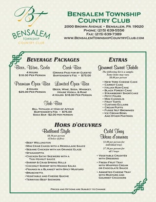 Bensalem Township
                                           Country Club
                                     2000 Brown Avenue • Bensalem, PA 19020
                                              Phone: (215) 639-5556
                                               Fax: (215) 639-7389
                                     www.BensalemTownshipCountryClub.com




       BEVERAGE PACKAGES                                           EXTRAS
Beer, Wine, Soda                    Cash Bar              Gourmet Sweet Table
       4 Hours            (Drinks Paid for by Guests)        The following list is a sample.
  $16.00 Per Person       Bartender's Fee • $75.00              Some items may vary.
                                                                   $8.00 per person

Premium Open Bar Limited Open Bar                            • New York Cheese Cake
                                                             • Carrot Cake
                                                             • Italian Rum Cake
       4 Hours            (Beer, Wine, Soda, Whiskey,        • Black Forest Cake
  $25.00 Per Person          House Vodka, & Rum)             • Strawberry Shortcake
                          4 Hours $18.00 Per Person          • Petit Fours
                                                             • Mini Cannolis
                  Tab Bar                                    • Fruit Tarts
                                                             • Custard Éclairs
                                                             • Cream Puffs
          Bill Totaled at End of Affair                      • Fudge Nut Brownies
           Bartender's Fee • $75.00                          • Ice Cream Bowl
          Soda Bar - $2.00 per person                          And Other Pastries


                            HORS D'OEUVRES
                Butlered Style                              Cold Tray
                      $8.50 per person
                      (Choice of five)                     Hors d'oeuvres
     •Beef Wellington                                         $3.00 per person for
                                                                individual trays
     •Mini Crab Cakes with a Remoulade Sauce
     •Sesame Chicken with an Orange Glaze                     $7.50 per person for
                                                                   all 3 trays
     •Spanakopita
     •Chicken Satay Skewers with a                       • Vegetable Crudités
        Thai peanut sauce                                  with Dressing
     •Shrimp & Crab Spring Rolls                         • Fresh Fruit Tray
     •Coconut Shrimp with Mango Salsa                      with Whipped Cream
     •Franks in a Blanket with Spicy Mustard               or Chocolate Sauce
     •Bruschetta                                         • Assorted Cheese Tray
     •Vegetable and Cheese Quiche                          with Mustard and
                                                           Gourmet Crackers
     •Terriyaki Beef Skewers


                        Prices and Options are Subject to Change
 