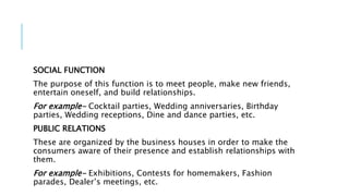 SOCIAL FUNCTION
The purpose of this function is to meet people, make new friends,
entertain oneself, and build relationships.
For example- Cocktail parties, Wedding anniversaries, Birthday
parties, Wedding receptions, Dine and dance parties, etc.
PUBLIC RELATIONS
These are organized by the business houses in order to make the
consumers aware of their presence and establish relationships with
them.
For example- Exhibitions, Contests for homemakers, Fashion
parades, Dealer’s meetings, etc.
 