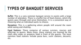 TYPES OF BANQUET SERVICES
Buffet: This is a very common banquet service in events with a large
number of attendees. There is a buffet line of food choices, which the
guests pass through and serve themselves. It is a convenient way of
choosing what an individual wants to choose.
Reception: This is a gathering where people mill around the room
while eating and chatting.
Food Stations: These comprise of various cuisines, courses and
offerings to guests. Many times, these stations are manned by the
chefs who cooks or prepares food in front of the guests. The most
common food stations include pasta bars, sushi stations, desserts,
etc.
 