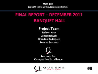 Math 110
     Brought to life with Addressable Minds


FINAL REPORT – DECEMBER 2011
        BANQUET HALL
               Project Team
                 Jasleen Kaur
                Jemal Rahyab
              Brandon Rodriguez
               Romina Scaturro
 