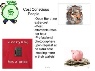Cost Conscious
  People
      -Open   Bar at no
      extra cost
      -Most
      affordable rates
      per hour
      -Professional
      photographers
      upon request at
      no extra cost
      -keeping more
      in their wallets


              © 2011      12
 