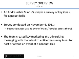 SURVEY OVERVIEW
                               (1 of 2)


• An Addressable Minds Survey is a survey of key ideas
  for Banquet halls

• Survey conducted on November 6, 2011 :
   – Population Ages 18 and over of Males/Females across the US


• The team created key marketing and advertising
  messaging with the intent to entice the survey taker to
  host or attend an event at a Banquet Hall


                                © 2011                            3
 