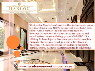 The Hanlon Convention Centre is Guelph’s premier event
facility, offering over 12,000 square feet of modern venue
space. Our 3 beautiful salons each offer dark oak
beverage bars as well as a state of the art lighting and
sound system, accommodating groups of 50-1000. Our
1500 sq. ft. front foyer is furnished with leather couches,
gorgeous chandeliers, piped in music, a fireplace and
waterfall. The perfect setting for weddings, corporate
parties, proms, business meetings and trade exhibitions.
www.hanlonconventioncentre.ca
 