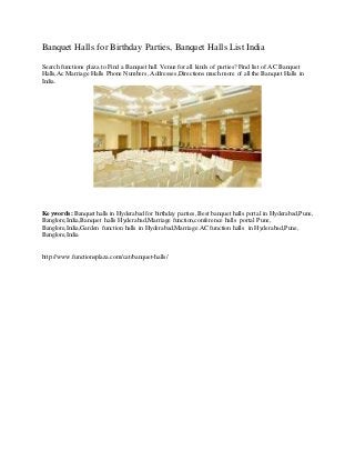 Banquet Halls for Birthday Parties, Banquet Halls List India
Search functions plaza to Find a Banquet hall Venue for all kinds of parties? Find list of AC Banquet
Halls,Ac Marriage Halls Phone Numbers, Addresses,Directions much more of all the Banquet Halls in
India.
Keywords: Banquet halls in Hyderabad for birthday parties, Best banquet halls portal in Hyderabad,Pune,
Banglore,India,Banquet halls Hyderabad,Marriage function,conference halls portal Pune,
Banglore,India,Garden function halls in Hyderabad,Marriage AC function halls in Hyderabad,Pune,
Banglore,India
http://www.functionsplaza.com/cat/banquet-halls/
 