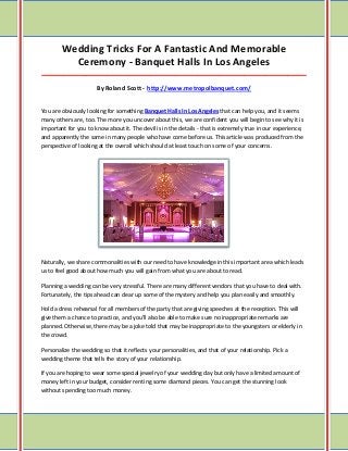 Wedding Tricks For A Fantastic And Memorable Ceremony - Banquet Halls In Los Angeles _____________________________________________________________________________________ By Roland Scott - http://www.metropolbanquet.com/ 
You are obviously looking for something Banquet Halls In Los Angeles that can help you, and it seems many others are, too. The more you uncover about this, we are confident you will begin to see why it is important for you to know about it. The devil is in the details - that is extremely true in our experience, and apparently the same in many people who have come before us. This article was produced from the perspective of looking at the overall which should at least touch on some of your concerns. 
Naturally, we share commonalities with our need to have knowledge in this important area which leads us to feel good about how much you will gain from what you are about to read. 
Planning a wedding can be very stressful. There are many different vendors that you have to deal with. Fortunately, the tips ahead can clear up some of the mystery and help you plan easily and smoothly. 
Hold a dress rehearsal for all members of the party that are giving speeches at the reception. This will give them a chance to practice, and you'll also be able to make sure no inappropriate remarks are planned. Otherwise, there may be a joke told that may be inappropriate to the youngsters or elderly in the crowd. 
Personalize the wedding so that it reflects your personalities, and that of your relationship. Pick a wedding theme that tells the story of your relationship. 
If you are hoping to wear some special jewelry of your wedding day but only have a limited amount of money left in your budget, consider renting some diamond pieces. You can get the stunning look without spending too much money.  