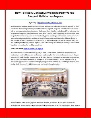 How To Find A Distinctive Wedding Party Venue - Banquet Halls In Los Angeles 
_____________________________________________________________________________________ 
By George - http://www.metropolbanquet.com 
For many years, wedding brides have already been prepared to settle for the normal locations for their receptions. The wedding ceremony would determine along with the guests would head to a banquet hall, or possibly a nation team, to dine on chicken, excellent rib, plus a wilted salad. The main focus was on the bride and groom, who will dancing the night out next to a are living group or DJ and would then be quote farewell by using a toss of the rice. Lately, points have begun to transform. Some women are seeking to easier times before marriage ceremonies became complex, expensive affairs and internet hosting their receptions in charming, taken care of locations. Other people are turning common spots into anything breathtaking for their big day. Places similar to a public factory or possibly a achievement have become locations for wedding receptions. 
Learn More About Banquet Halls In Los Angeles 
An alternative for a 1-of-a-sort wedding party is really a farm or barn. Some farm proprietors have realized they could hold occasions on their own residence plus they renovated areas to ensure they are more party friendly. In other cases, a new bride might discover a location that needs some operate and keep up with the design themselves. If the exterior is pleasant and scenic, it does not take much to create dining space and an area for dancing. By using a barn or farm for your wedding party produces a feeling of old-fashioned straightforwardness most married couples enjoy. 
Those that have entry to a buying local mall soon after hrs, or who are able to speak to the mall's director about renting the bare area, have the ideal, large party area on their own fingers. Many feature  